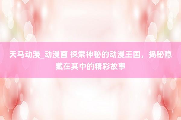 天马动漫_动漫画 探索神秘的动漫王国，揭秘隐藏在其中的精彩故事