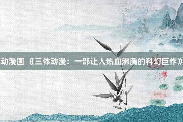动漫画 《三体动漫：一部让人热血沸腾的科幻巨作》