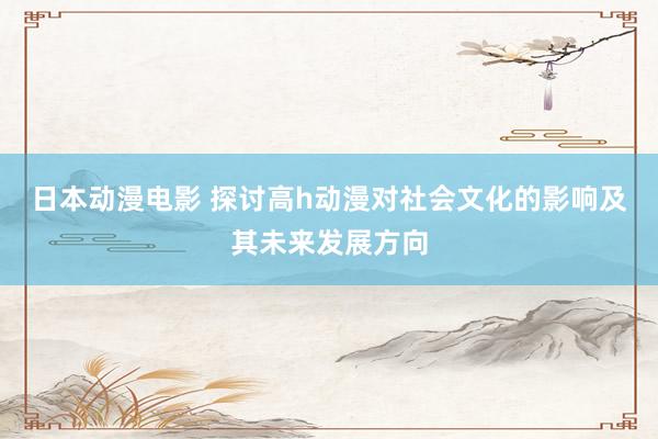 日本动漫电影 探讨高h动漫对社会文化的影响及其未来发展方向