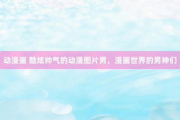 动漫画 酷炫帅气的动漫图片男，漫画世界的男神们