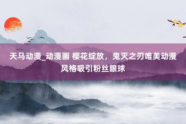天马动漫_动漫画 樱花绽放，鬼灭之刃唯美动漫风格吸引粉丝眼球