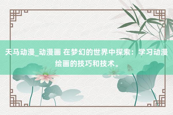 天马动漫_动漫画 在梦幻的世界中探索：学习动漫绘画的技巧和技术。