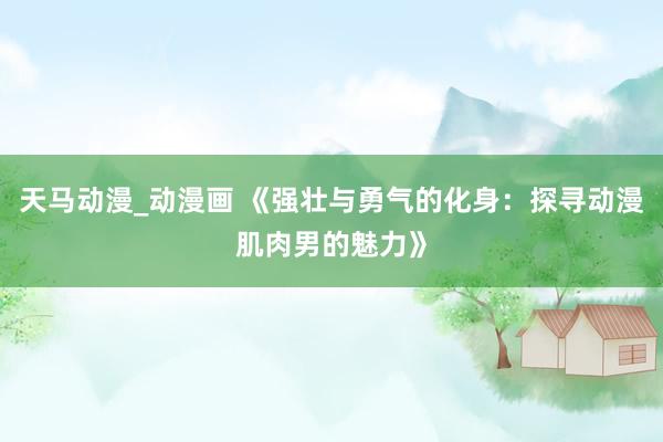 天马动漫_动漫画 《强壮与勇气的化身：探寻动漫肌肉男的魅力》
