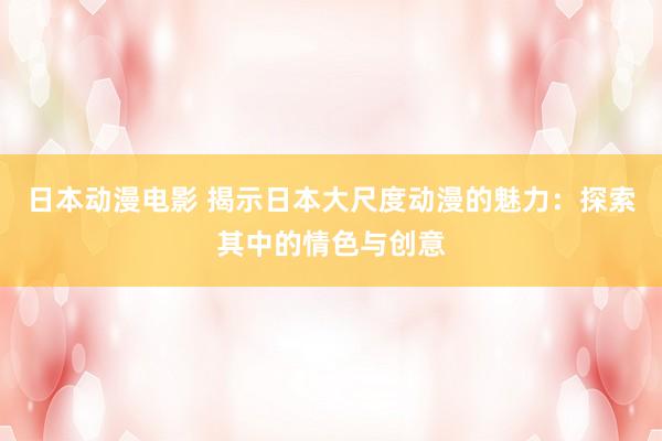 日本动漫电影 揭示日本大尺度动漫的魅力：探索其中的情色与创意