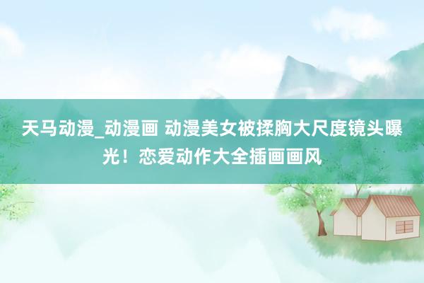 天马动漫_动漫画 动漫美女被揉胸大尺度镜头曝光！恋爱动作大全插画画风