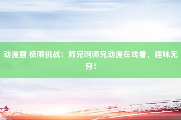 动漫画 极限挑战：师兄啊师兄动漫在线看，趣味无穷！