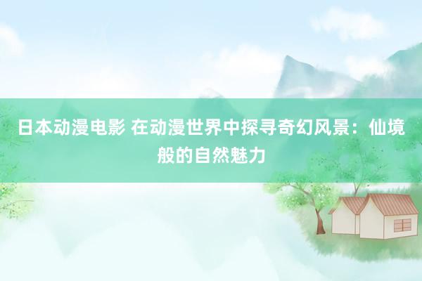 日本动漫电影 在动漫世界中探寻奇幻风景：仙境般的自然魅力