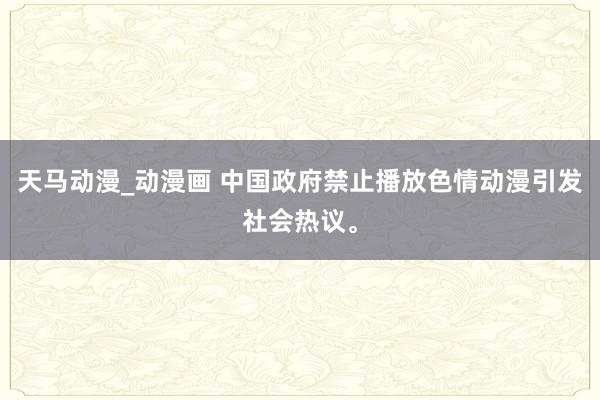 天马动漫_动漫画 中国政府禁止播放色情动漫引发社会热议。