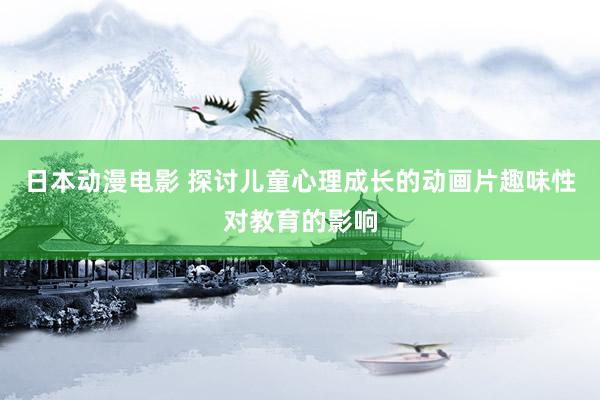 日本动漫电影 探讨儿童心理成长的动画片趣味性对教育的影响
