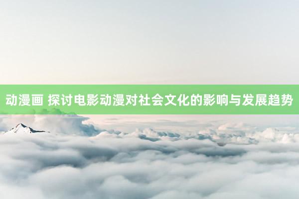 动漫画 探讨电影动漫对社会文化的影响与发展趋势