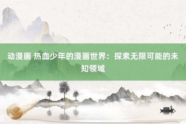 动漫画 热血少年的漫画世界：探索无限可能的未知领域