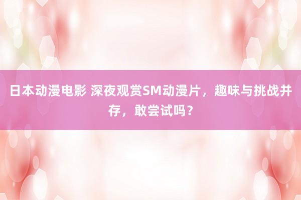 日本动漫电影 深夜观赏SM动漫片，趣味与挑战并存，敢尝试吗？