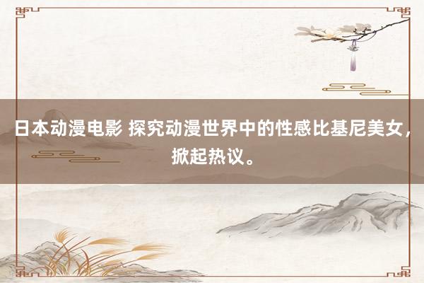日本动漫电影 探究动漫世界中的性感比基尼美女，掀起热议。