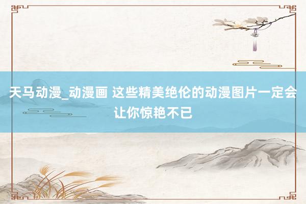 天马动漫_动漫画 这些精美绝伦的动漫图片一定会让你惊艳不已