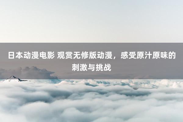日本动漫电影 观赏无修版动漫，感受原汁原味的刺激与挑战
