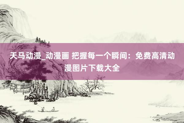 天马动漫_动漫画 把握每一个瞬间：免费高清动漫图片下载大全