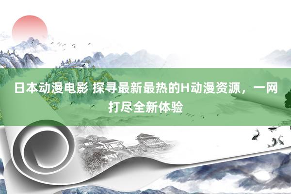 日本动漫电影 探寻最新最热的H动漫资源，一网打尽全新体验