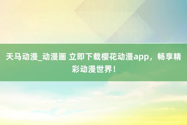 天马动漫_动漫画 立即下载樱花动漫app，畅享精彩动漫世界！