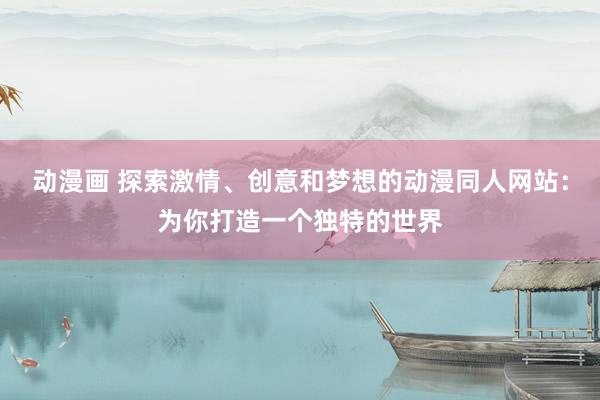 动漫画 探索激情、创意和梦想的动漫同人网站：为你打造一个独特的世界