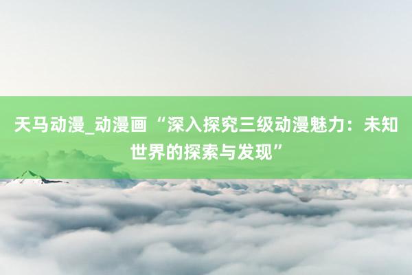 天马动漫_动漫画 “深入探究三级动漫魅力：未知世界的探索与发现”