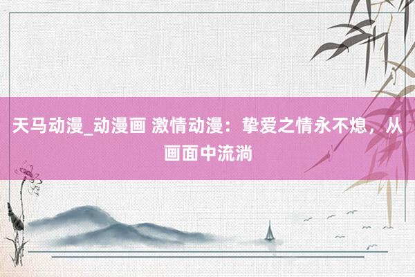 天马动漫_动漫画 激情动漫：挚爱之情永不熄，从画面中流淌