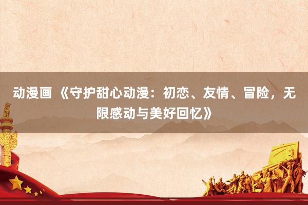 动漫画 《守护甜心动漫：初恋、友情、冒险，无限感动与美好回忆》