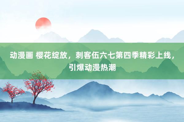 动漫画 樱花绽放，刺客伍六七第四季精彩上线，引爆动漫热潮