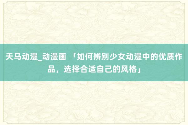 天马动漫_动漫画 「如何辨别少女动漫中的优质作品，选择合适自己的风格」
