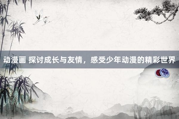 动漫画 探讨成长与友情，感受少年动漫的精彩世界