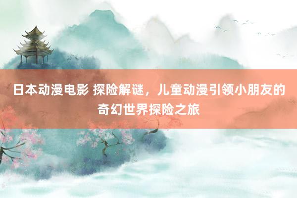 日本动漫电影 探险解谜，儿童动漫引领小朋友的奇幻世界探险之旅