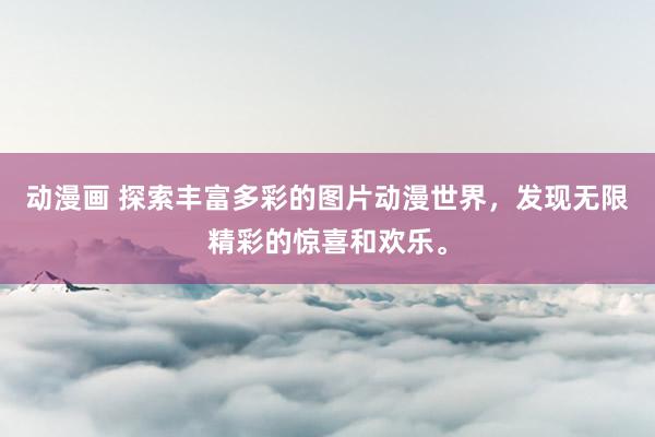 动漫画 探索丰富多彩的图片动漫世界，发现无限精彩的惊喜和欢乐。