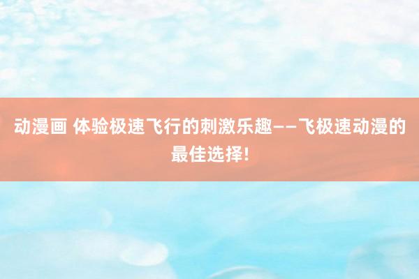 动漫画 体验极速飞行的刺激乐趣——飞极速动漫的最佳选择!