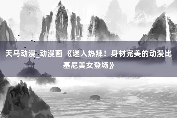 天马动漫_动漫画 《迷人热辣！身材完美的动漫比基尼美女登场》