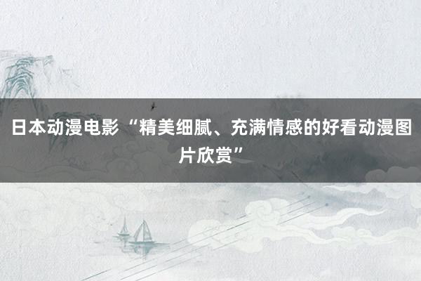 日本动漫电影 “精美细腻、充满情感的好看动漫图片欣赏”