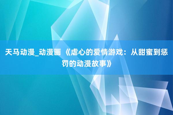 天马动漫_动漫画 《虐心的爱情游戏：从甜蜜到惩罚的动漫故事》