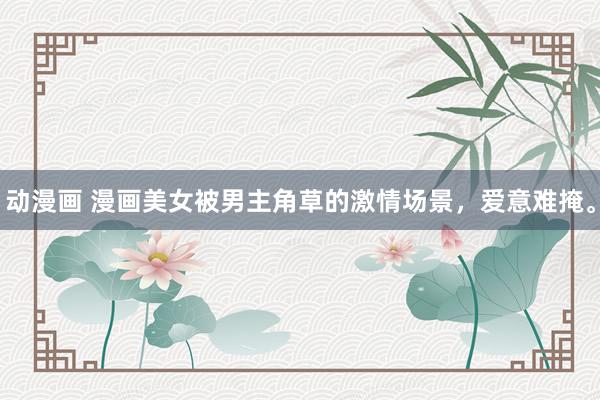 动漫画 漫画美女被男主角草的激情场景，爱意难掩。
