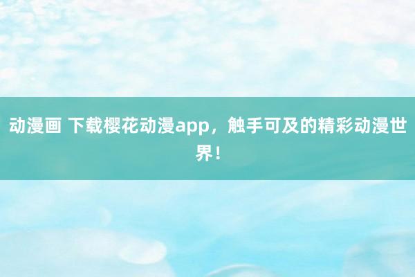 动漫画 下载樱花动漫app，触手可及的精彩动漫世界！