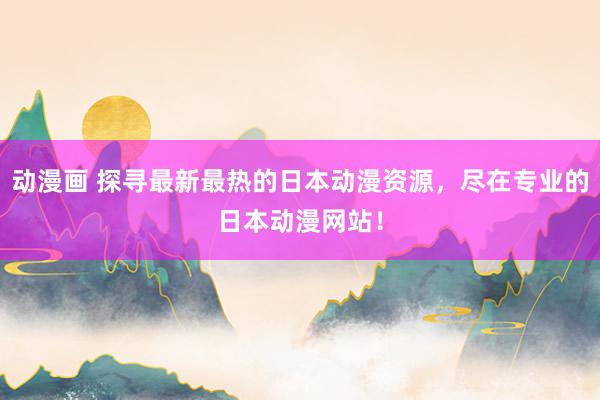 动漫画 探寻最新最热的日本动漫资源，尽在专业的日本动漫网站！