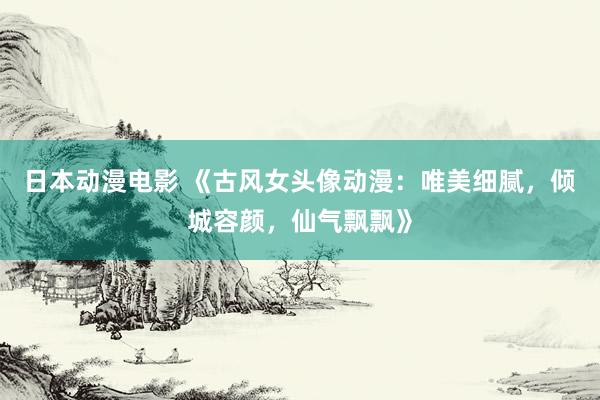 日本动漫电影 《古风女头像动漫：唯美细腻，倾城容颜，仙气飘飘》