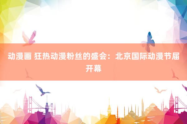 动漫画 狂热动漫粉丝的盛会：北京国际动漫节届开幕