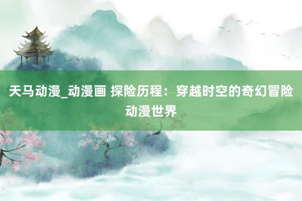 天马动漫_动漫画 探险历程：穿越时空的奇幻冒险动漫世界