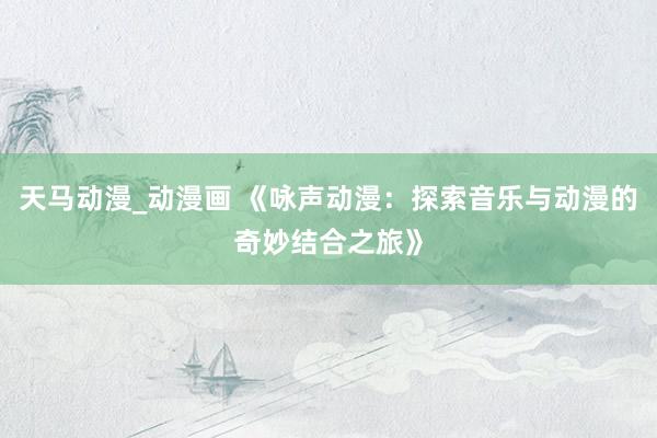 天马动漫_动漫画 《咏声动漫：探索音乐与动漫的奇妙结合之旅》