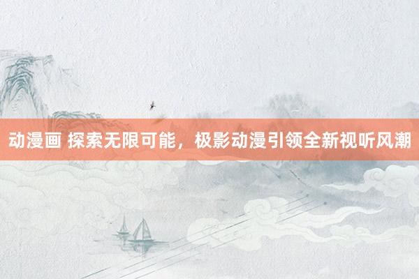 动漫画 探索无限可能，极影动漫引领全新视听风潮