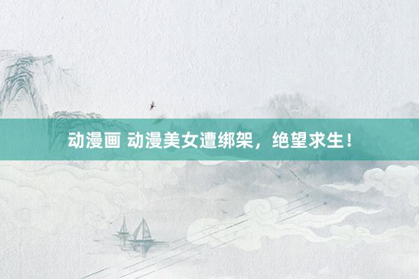 动漫画 动漫美女遭绑架，绝望求生！