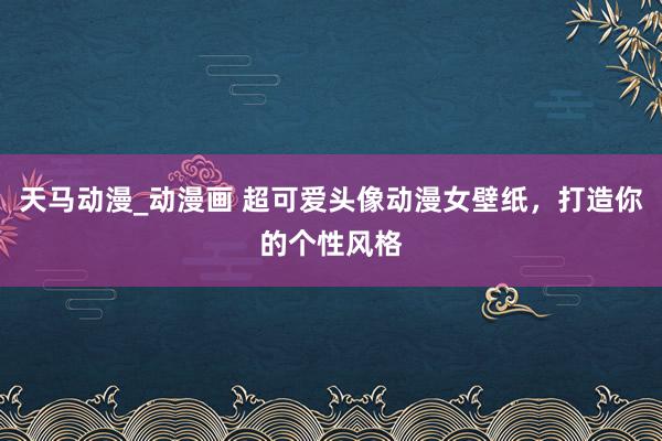 天马动漫_动漫画 超可爱头像动漫女壁纸，打造你的个性风格