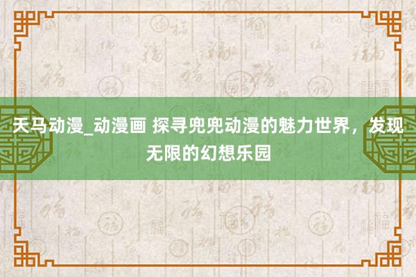 天马动漫_动漫画 探寻兜兜动漫的魅力世界，发现无限的幻想乐园