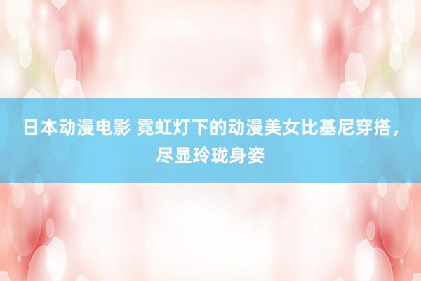 日本动漫电影 霓虹灯下的动漫美女比基尼穿搭，尽显玲珑身姿