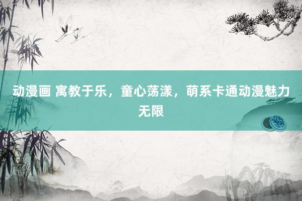 动漫画 寓教于乐，童心荡漾，萌系卡通动漫魅力无限