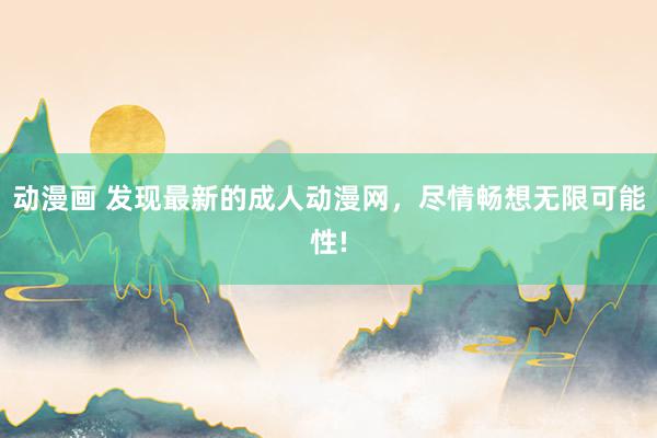 动漫画 发现最新的成人动漫网，尽情畅想无限可能性!