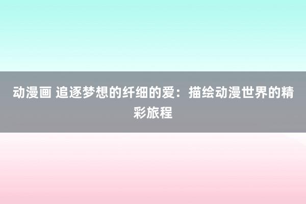 动漫画 追逐梦想的纤细的爱：描绘动漫世界的精彩旅程